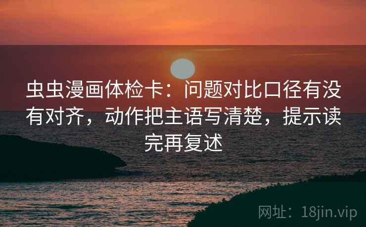 虫虫漫画体检卡：问题对比口径有没有对齐，动作把主语写清楚，提示读完再复述