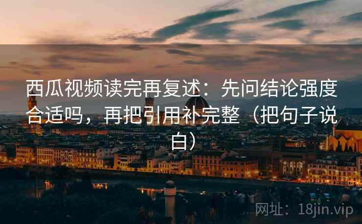 西瓜视频读完再复述：先问结论强度合适吗，再把引用补完整（把句子说白）