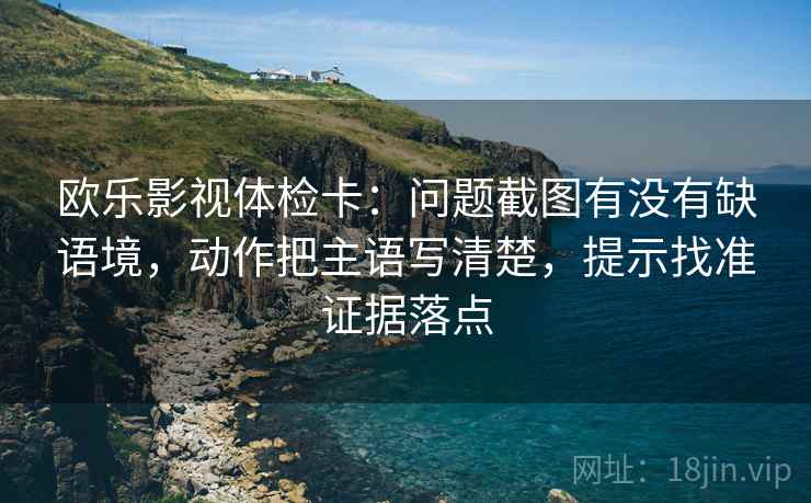 欧乐影视体检卡：问题截图有没有缺语境，动作把主语写清楚，提示找准证据落点