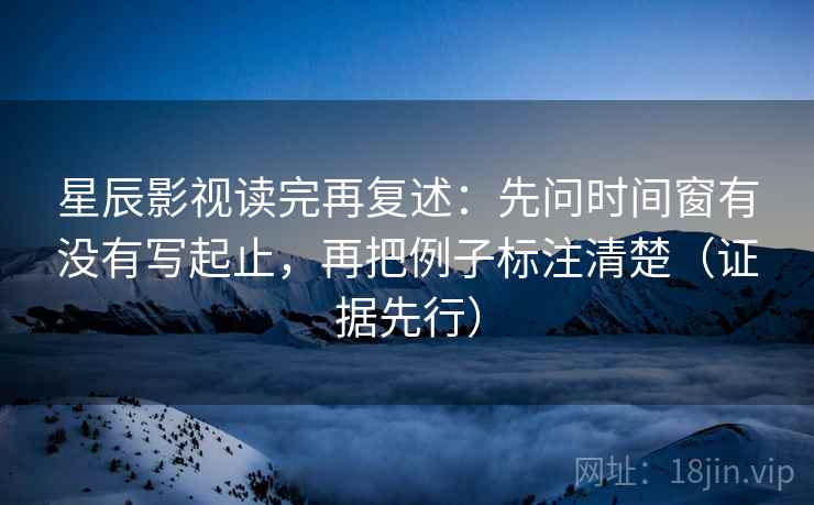 星辰影视读完再复述：先问时间窗有没有写起止，再把例子标注清楚（证据先行）