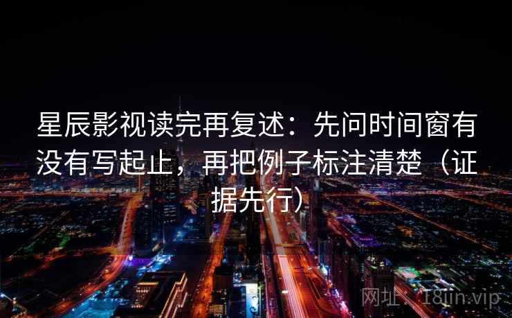 星辰影视读完再复述：先问时间窗有没有写起止，再把例子标注清楚（证据先行）