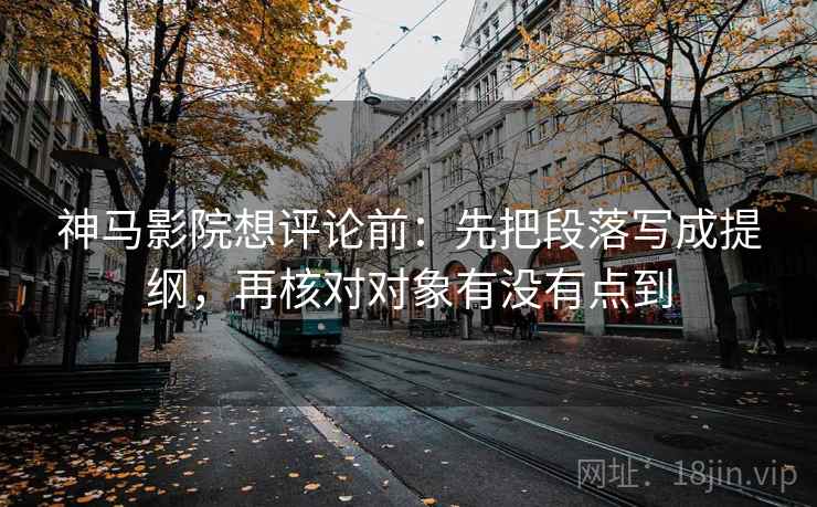 神马影院想评论前：先把段落写成提纲，再核对对象有没有点到