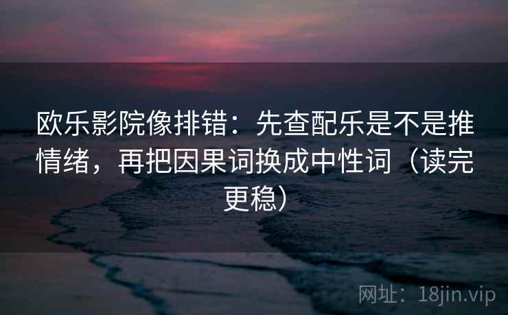 欧乐影院像排错：先查配乐是不是推情绪，再把因果词换成中性词（读完更稳）