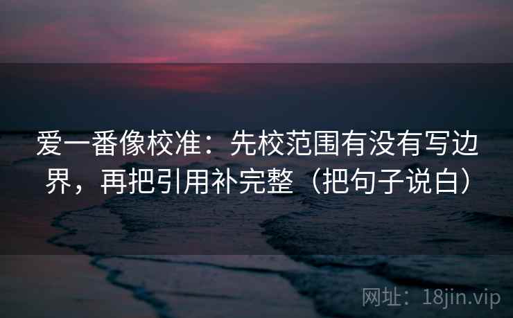 爱一番像校准：先校范围有没有写边界，再把引用补完整（把句子说白）