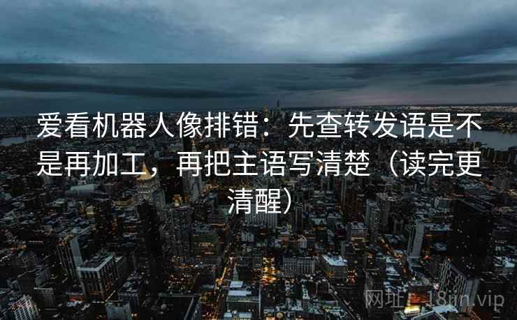 爱看机器人像排错：先查转发语是不是再加工，再把主语写清楚（读完更清醒）
