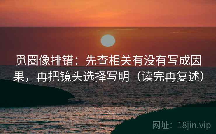 觅圈像排错：先查相关有没有写成因果，再把镜头选择写明（读完再复述）