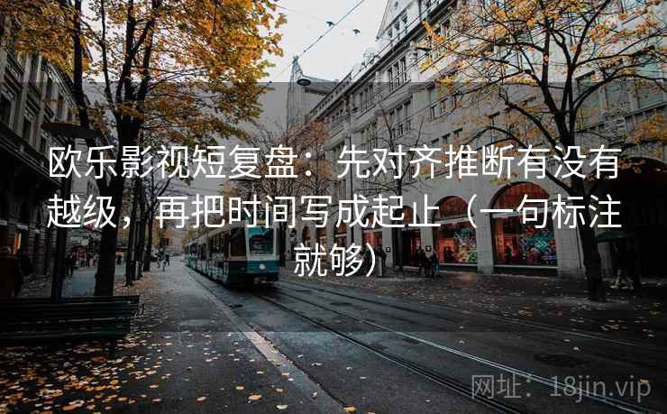 欧乐影视短复盘：先对齐推断有没有越级，再把时间写成起止（一句标注就够）