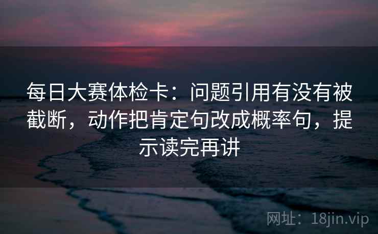 每日大赛体检卡：问题引用有没有被截断，动作把肯定句改成概率句，提示读完再讲