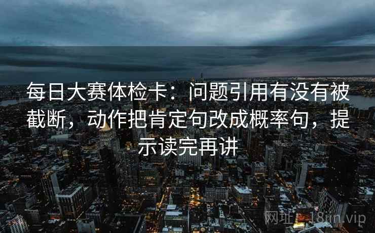 每日大赛体检卡：问题引用有没有被截断，动作把肯定句改成概率句，提示读完再讲