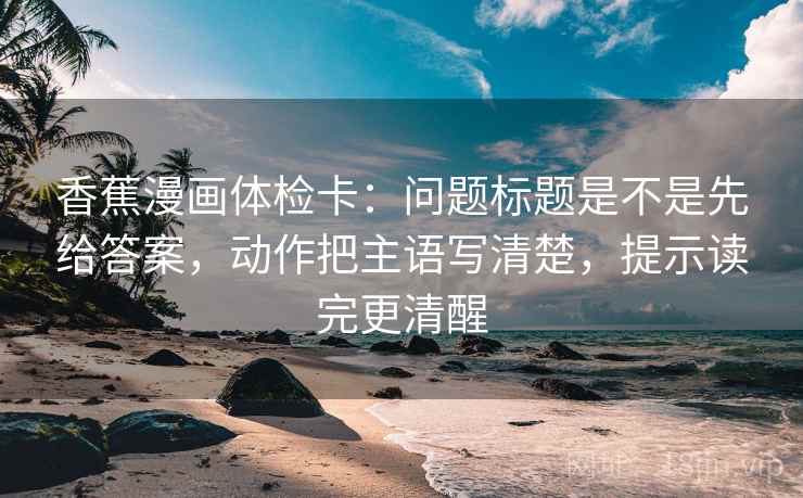 香蕉漫画体检卡：问题标题是不是先给答案，动作把主语写清楚，提示读完更清醒