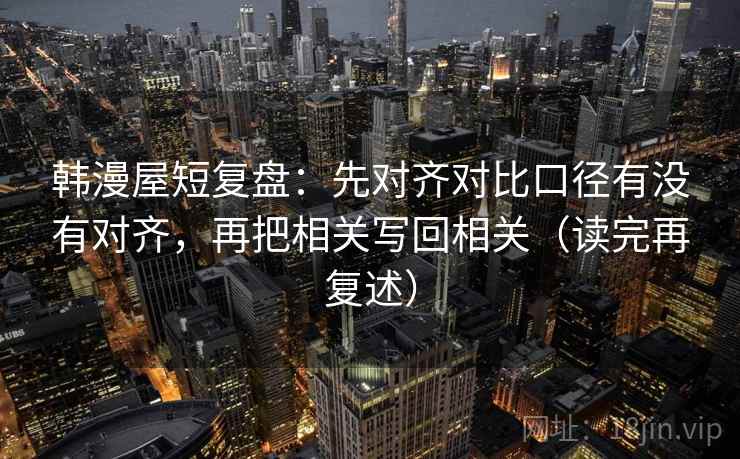 韩漫屋短复盘:先对齐对比口径有没有对齐,再把相关写回相关(读完再复述) 韩漫屋短复盘:先对齐对比口径有没有对齐,再把相关写回相关(读完再复述)