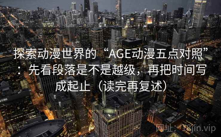 探索动漫世界的“AGE动漫五点对照”:先看段落是不是越级,再把时间写成起止(读完再复述) 探索动漫世界的“AGE动漫五点对照”:先看段落是不是越级,再把时间写成起止(读完再复述)