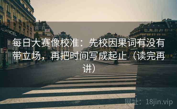 每日大赛像校准:先校因果词有没有带立场,再把时间写成起止(读完再讲) 每日大赛像校准:先校因果词有没有带立场,再把时间写成起止(读完再讲)