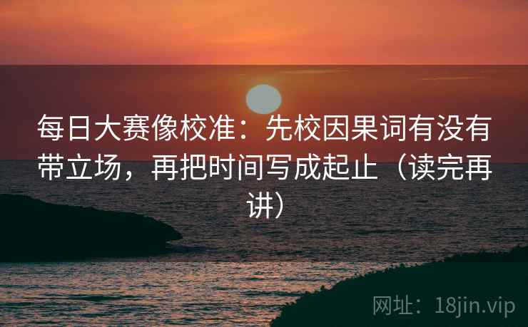 每日大赛像校准:先校因果词有没有带立场,再把时间写成起止(读完再讲) 每日大赛像校准:先校因果词有没有带立场,再把时间写成起止(读完再讲)