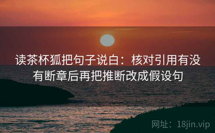 读茶杯狐把句子说白:核对引用有没有断章后再把推断改成假设句 读茶杯狐把句子说白:核对引用有没有断章后再把推断改成假设句