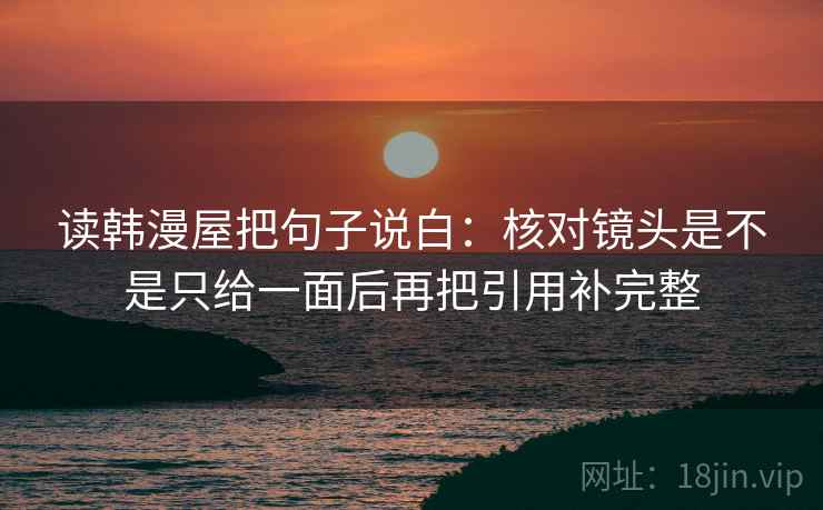 读韩漫屋把句子说白:核对镜头是不是只给一面后再把引用补完整 读韩漫屋把句子说白:核对镜头是不是只给一面后再把引用补完整