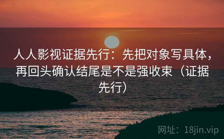 人人影视证据先行:先把对象写具体,再回头确认结尾是不是强收束(证据先行) 人人影视证据先行:先把对象写具体,再回头确认结尾是不是强收束(证据先行)
