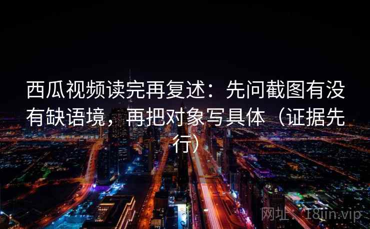 西瓜视频读完再复述:先问截图有没有缺语境,再把对象写具体(证据先行) 西瓜视频读完再复述:先问截图有没有缺语境,再把对象写具体(证据先行)