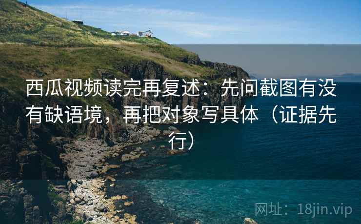 西瓜视频读完再复述:先问截图有没有缺语境,再把对象写具体(证据先行) 西瓜视频读完再复述:先问截图有没有缺语境,再把对象写具体(证据先行)