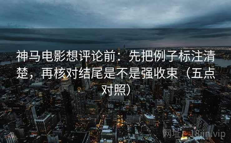 神马电影想评论前:先把例子标注清楚,再核对结尾是不是强收束(五点对照) 神马电影想评论前:先把例子标注清楚,再核对结尾是不是强收束(五点对照)
