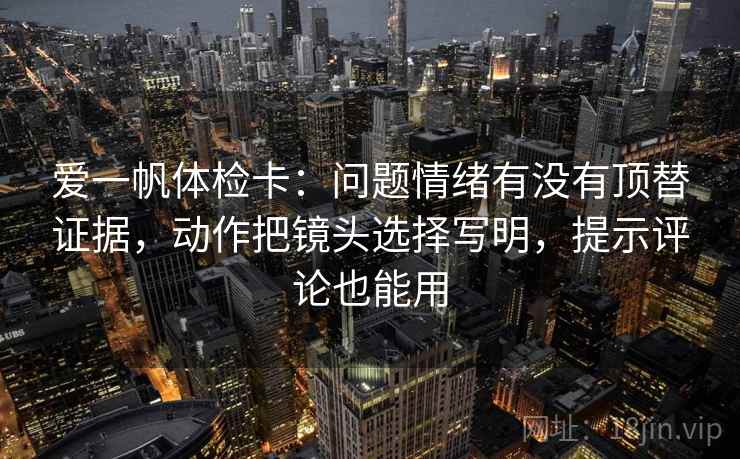 爱一帆体检卡:问题情绪有没有顶替证据,动作把镜头选择写明,提示评论也能用 爱一帆体检卡:问题情绪有没有顶替证据,动作把镜头选择写明,提示评论也能用