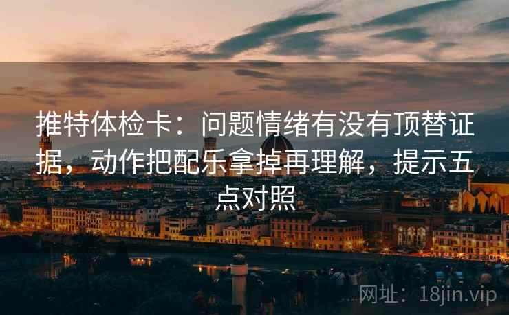 推特体检卡:问题情绪有没有顶替证据,动作把配乐拿掉再理解,提示五点对照 推特体检卡:问题情绪有没有顶替证据,动作把配乐拿掉再理解,提示五点对照