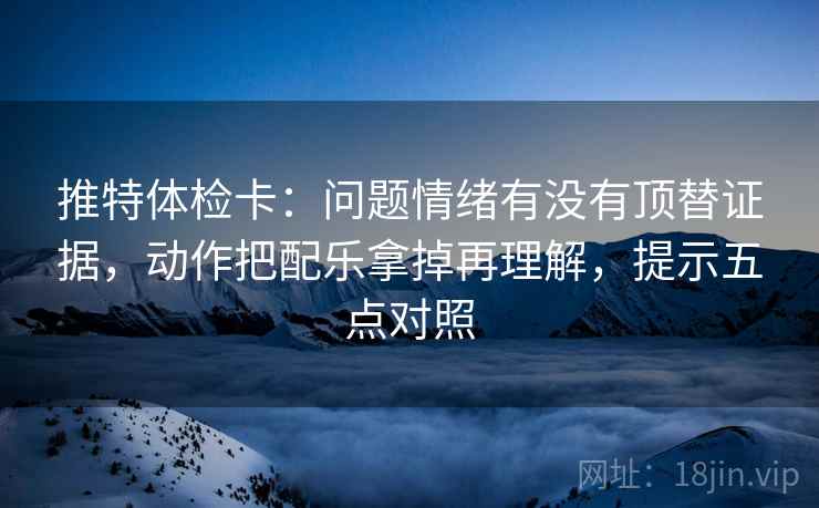 推特体检卡:问题情绪有没有顶替证据,动作把配乐拿掉再理解,提示五点对照 推特体检卡:问题情绪有没有顶替证据,动作把配乐拿掉再理解,提示五点对照