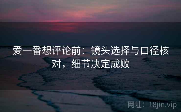 爱一番想评论前:镜头选择与口径核对,细节决定成败 爱一番想评论前:镜头选择与口径核对,细节决定成败