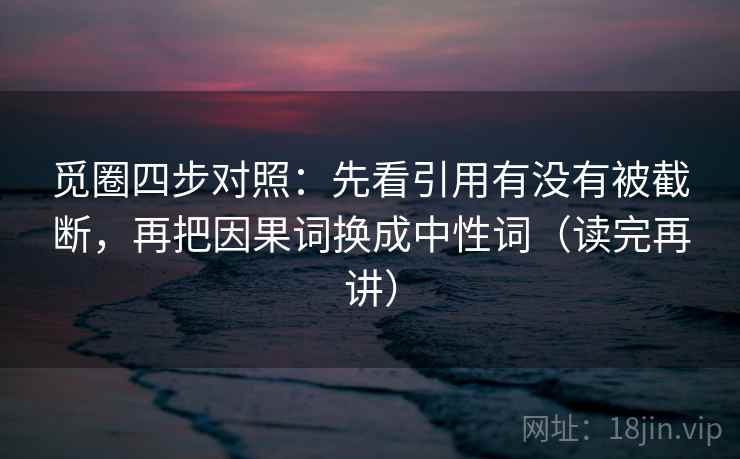 觅圈四步对照:先看引用有没有被截断,再把因果词换成中性词(读完再讲) 觅圈四步对照:先看引用有没有被截断,再把因果词换成中性词(读完再讲)