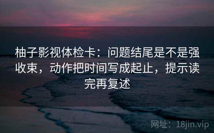 柚子影视体检卡:问题结尾是不是强收束,动作把时间写成起止,提示读完再复述 柚子影视体检卡:问题结尾是不是强收束,动作把时间写成起止,提示读完再复述