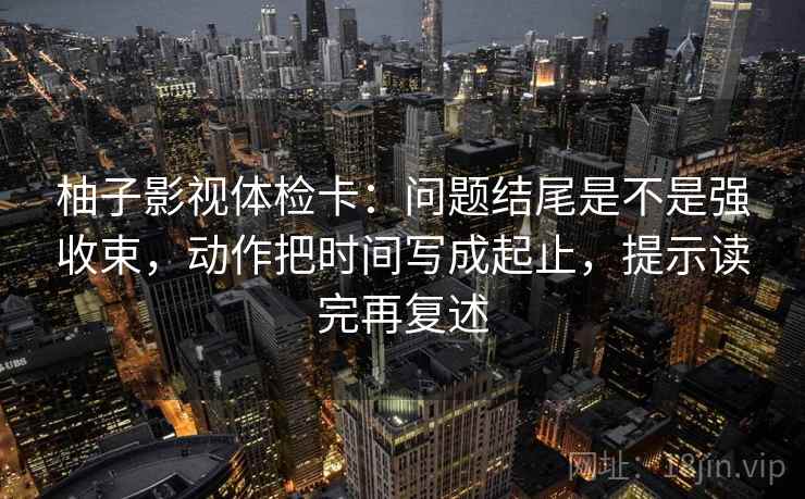 柚子影视体检卡:问题结尾是不是强收束,动作把时间写成起止,提示读完再复述 柚子影视体检卡:问题结尾是不是强收束,动作把时间写成起止,提示读完再复述